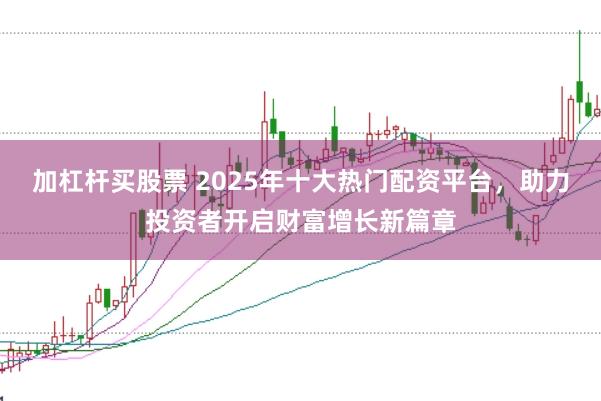 加杠杆买股票 2025年十大热门配资平台，助力投资者开启财富增长新篇章