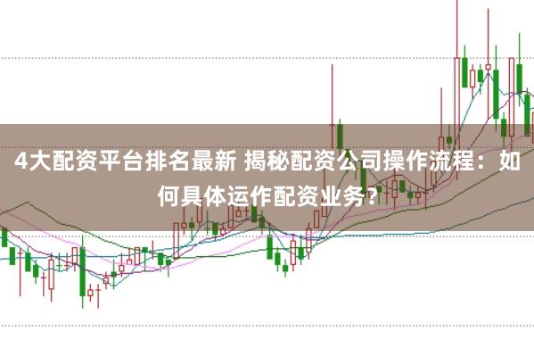 4大配资平台排名最新 揭秘配资公司操作流程：如何具体运作配资业务？