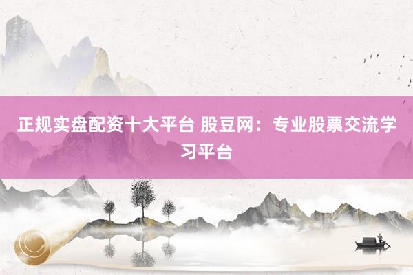 正规实盘配资十大平台 股豆网：专业股票交流学习平台