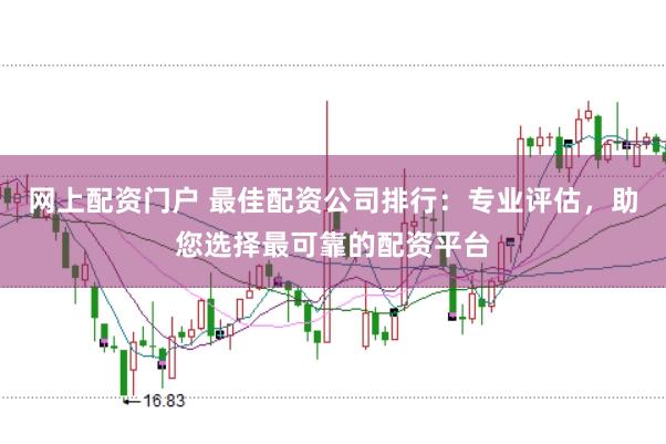网上配资门户 最佳配资公司排行：专业评估，助您选择最可靠的配资平台