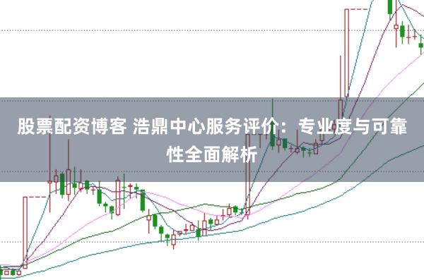 股票配资博客 浩鼎中心服务评价：专业度与可靠性全面解析