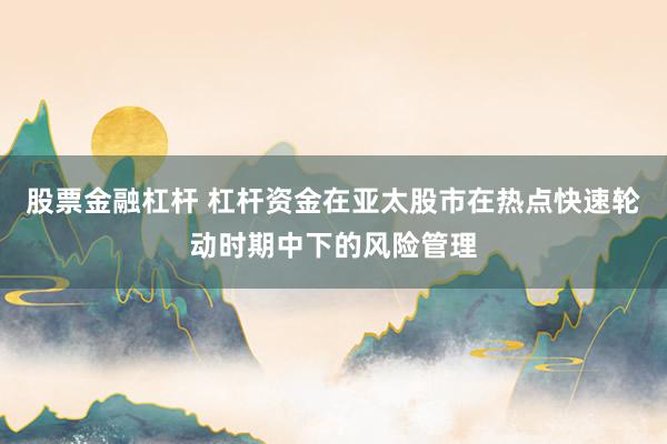 股票金融杠杆 杠杆资金在亚太股市在热点快速轮动时期中下的风险管理