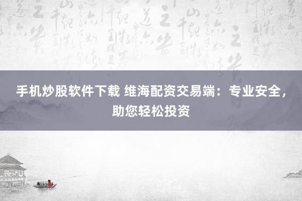 手机炒股软件下载 维海配资交易端：专业安全，助您轻松投资