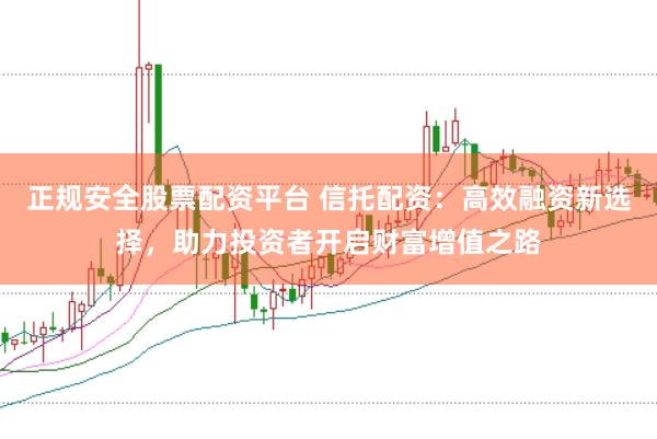 正规安全股票配资平台 信托配资：高效融资新选择，助力投资者开启财富增值之路