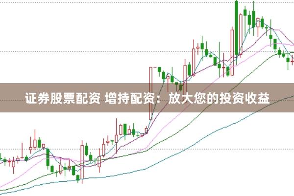 证券股票配资 增持配资：放大您的投资收益