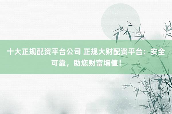 十大正规配资平台公司 正规大财配资平台：安全可靠，助您财富增值！
