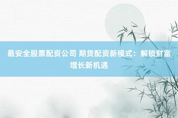 最安全股票配资公司 期货配资新模式：解锁财富增长新机遇