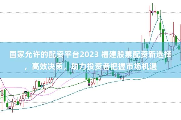 国家允许的配资平台2023 福建股票配资新选择，高效决策，助力投资者把握市场机遇