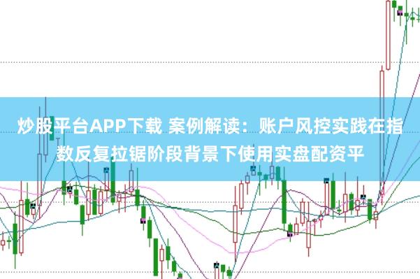 炒股平台APP下载 案例解读：账户风控实践在指数反复拉锯阶段背景下使用实盘配资平