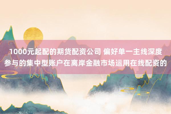 1000元起配的期货配资公司 偏好单一主线深度参与的集中型账户在离岸金融市场运用在线配资的
