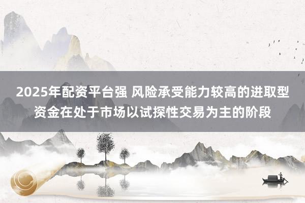 2025年配资平台强 风险承受能力较高的进取型资金在处于市场以试探性交易为主的阶段