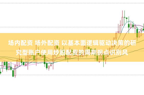 场内配资 场外配资 以基本面逻辑驱动决策的研究型账户使用炒股配资的周期拐点识别风