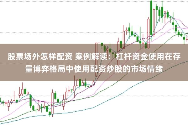股票场外怎样配资 案例解读：杠杆资金使用在存量博弈格局中使用配资炒股的市场情绪