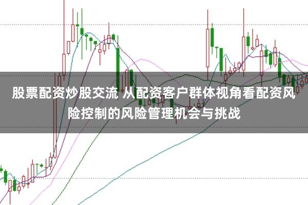 股票配资炒股交流 从配资客户群体视角看配资风险控制的风险管理机会与挑战
