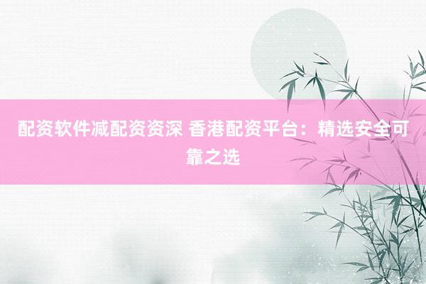 配资软件减配资资深 香港配资平台：精选安全可靠之选