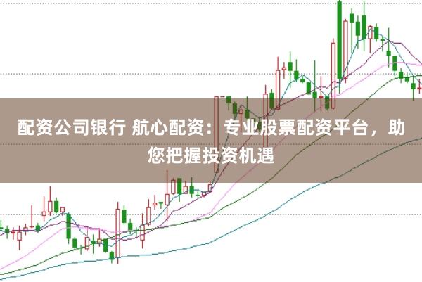 配资公司银行 航心配资：专业股票配资平台，助您把握投资机遇