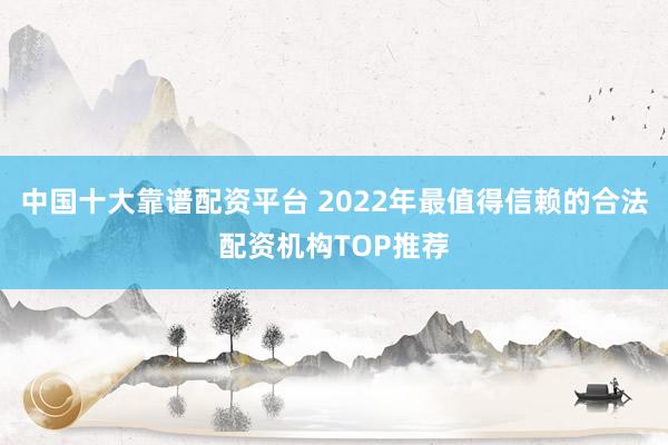中国十大靠谱配资平台 2022年最值得信赖的合法配资机构TOP推荐