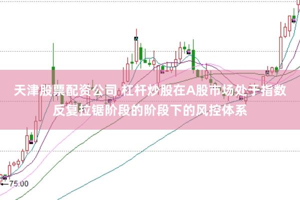 天津股票配资公司 杠杆炒股在A股市场处于指数反复拉锯阶段的阶段下的风控体系