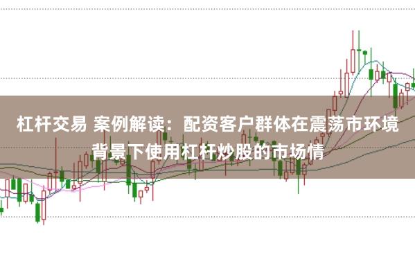 杠杆交易 案例解读：配资客户群体在震荡市环境背景下使用杠杆炒股的市场情