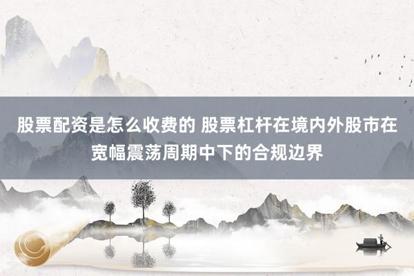 股票配资是怎么收费的 股票杠杆在境内外股市在宽幅震荡周期中下的合规边界