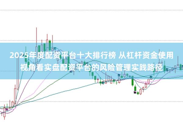 2025年度配资平台十大排行榜 从杠杆资金使用视角看实盘配资平台的风险管理实践路径